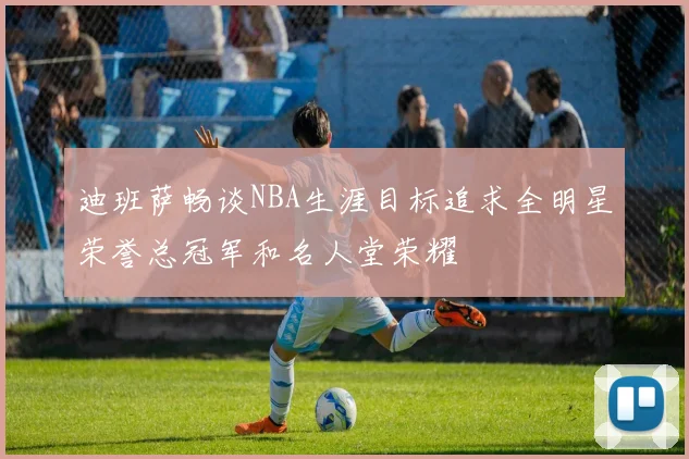 迪班萨畅谈NBA生涯目标追求全明星荣誉总冠军和名人堂荣耀