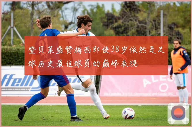 登贝莱盛赞梅西即使38岁依然是足球历史最佳球员的巅峰表现