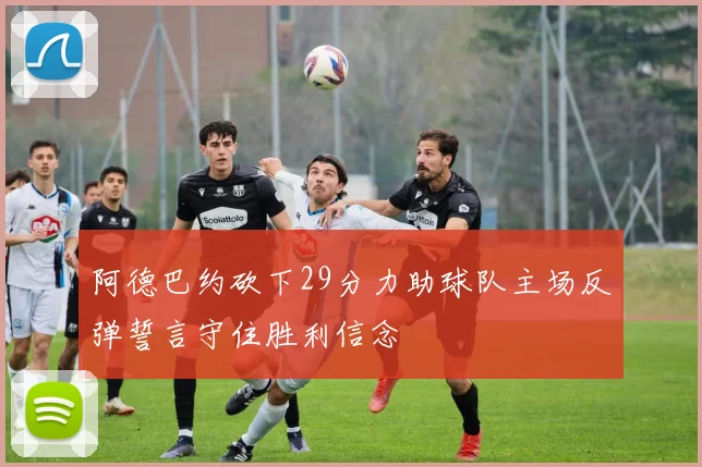 阿德巴约砍下29分力助球队主场反弹誓言守住胜利信念