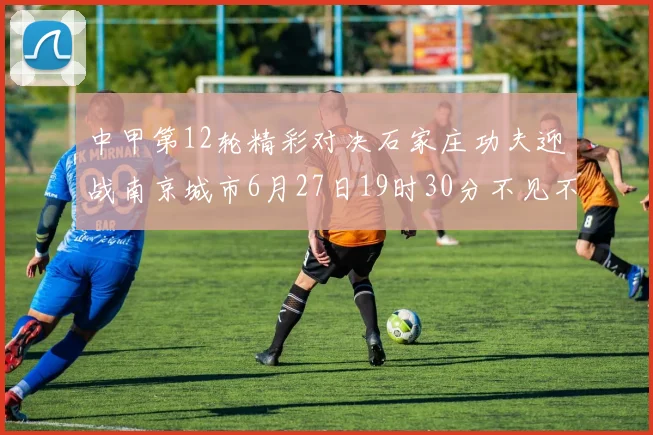 中甲第12轮精彩对决石家庄功夫迎战南京城市6月27日19时30分不见不散