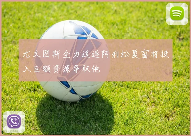 尤文图斯全力追逐阿利松夏窗将投入巨额资源争取他