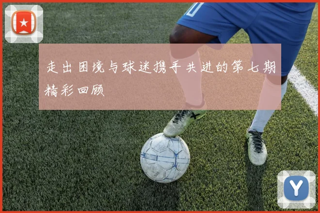 走出困境与球迷携手共进的第七期精彩回顾