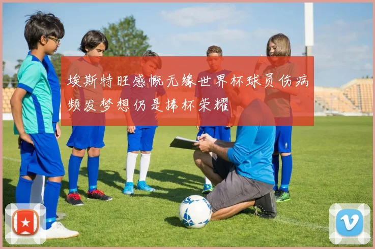 埃斯特旺感慨无缘世界杯球员伤病频发梦想仍是捧杯荣耀
