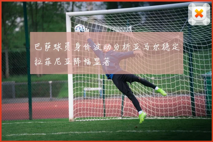 巴萨球员身价波动分析亚马尔稳定拉菲尼亚降幅显著