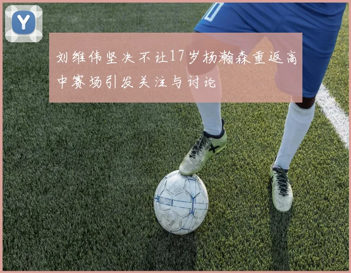 刘维伟坚决不让17岁杨瀚森重返高中赛场引发关注与讨论