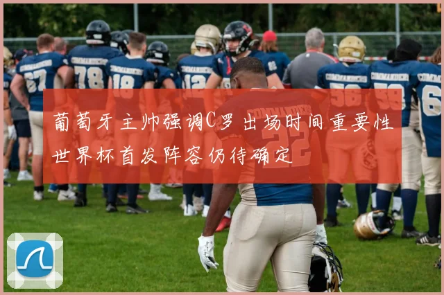 葡萄牙主帅强调C罗出场时间重要性世界杯首发阵容仍待确定