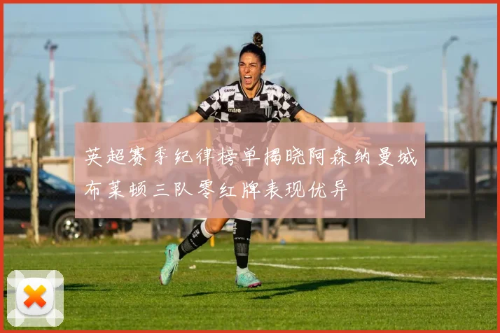 英超赛季纪律榜单揭晓阿森纳曼城布莱顿三队零红牌表现优异
