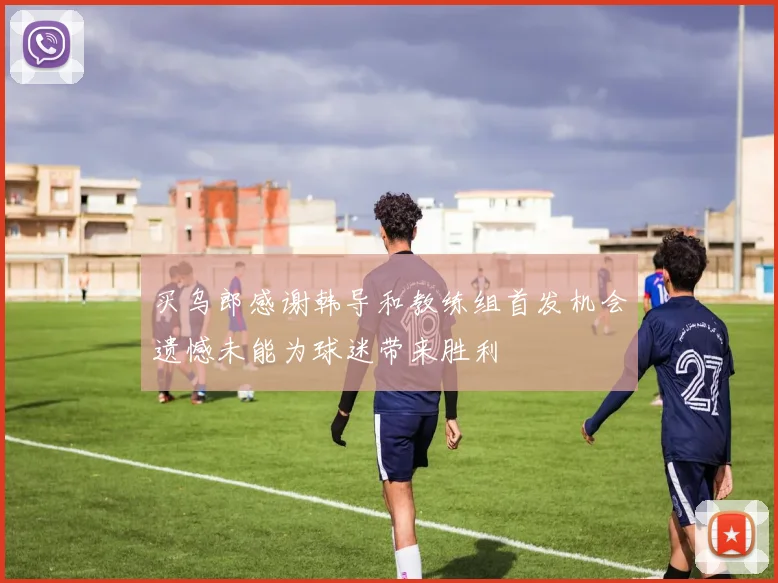 买乌郎感谢韩导和教练组首发机会遗憾未能为球迷带来胜利