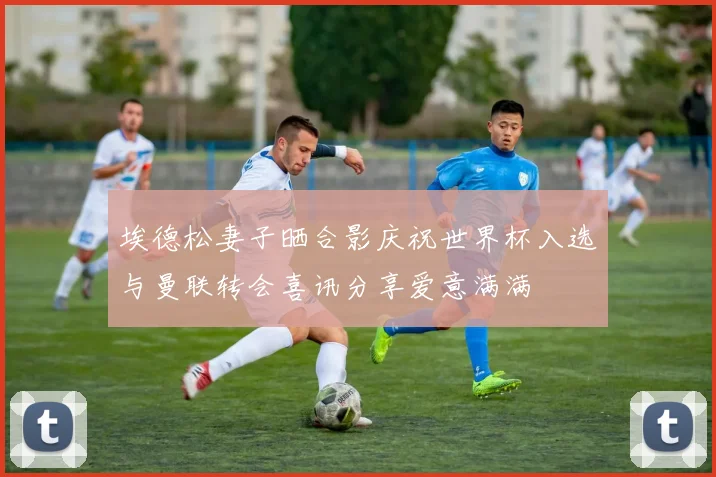 埃德松妻子晒合影庆祝世界杯入选与曼联转会喜讯分享爱意满满