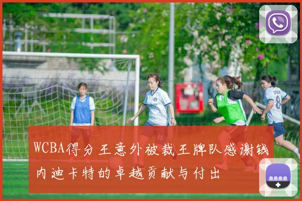 WCBA得分王意外被裁王牌队感谢钱内迪卡特的卓越贡献与付出