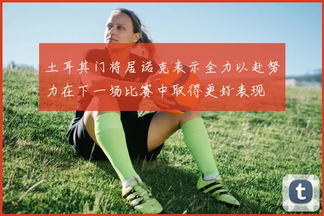 土耳其门将居诺克表示全力以赴努力在下一场比赛中取得更好表现
