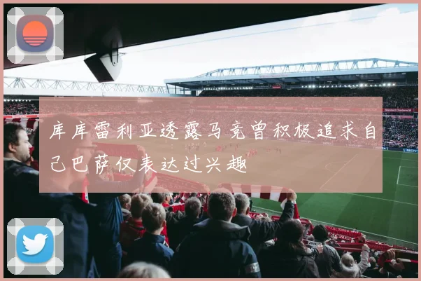 库库雷利亚透露马竞曾积极追求自己巴萨仅表达过兴趣
