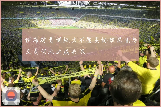 伊布对青训权力不愿妥协朗尼克与交易仍未达成共识