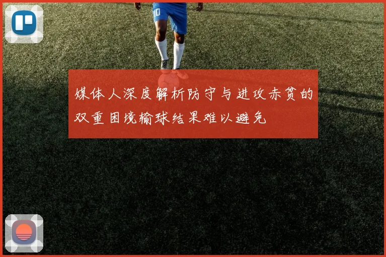 媒体人深度解析防守与进攻赤贫的双重困境输球结果难以避免