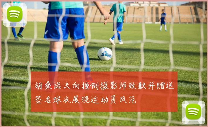 胡桑诺夫向撞倒摄影师致歉并赠送签名球衣展现运动员风范