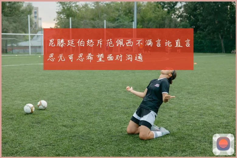 昆滕廷伯怒斥范佩西不满言论直言忍无可忍希望面对沟通