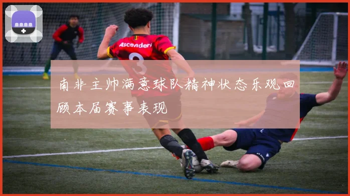 南非主帅满意球队精神状态乐观回顾本届赛事表现
