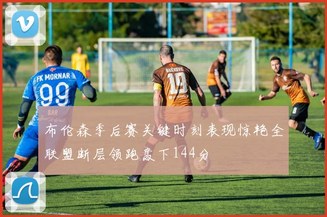 布伦森季后赛关键时刻表现惊艳全联盟断层领跑轰下144分